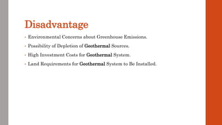 Disadvantage
• Environmental Concerns about Greenhouse Emissions.
• Possibility of Depletion of Geothermal Sources.
• High Investment Costs for Geothermal System.
• Land Requirements for Geothermal System to Be Installed.
 