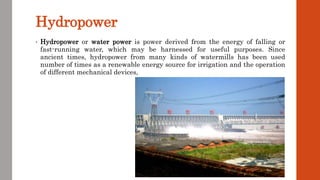 Hydropower
• Hydropower or water power is power derived from the energy of falling or
fast-running water, which may be harnessed for useful purposes. Since
ancient times, hydropower from many kinds of watermills has been used
number of times as a renewable energy source for irrigation and the operation
of different mechanical devices,
 