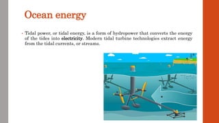 Ocean energy
• Tidal power, or tidal energy, is a form of hydropower that converts the energy
of the tides into electricity. Modern tidal turbine technologies extract energy
from the tidal currents, or streams.
 