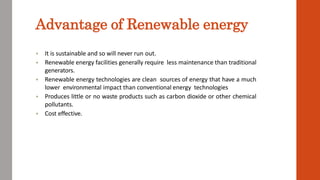 Advantage of Renewable energy
 It is sustainable and so will never run out.
 Renewable energy facilities generally require less maintenance than traditional
generators.
 Renewable energy technologies are clean sources of energy that have a much
lower environmental impact than conventional energy technologies
 Produces little or no waste products such as carbon dioxide or other chemical
pollutants.
 Cost effective.
 