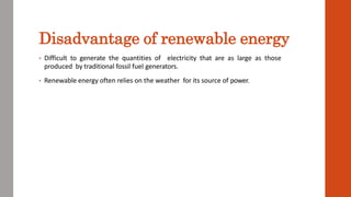 Disadvantage of renewable energy
• Difficult to generate the quantities of electricity that are as large as those
produced by traditional fossil fuel generators.
• Renewable energy often relies on the weather for its source of power.
 