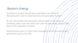 Boston’s Energy
According to eia.gov, Natural gas fueled about two-thirds of
Massachusetts' total in-state electricity net generation in 2020
By the end of 2020, Massachusetts ranked eighth in the nation in
combined utility-scale and small-scale solar PV generating capacity with
about 2,710 megawatts installed.
Massachusetts plans to have 3,200 megawatts of offshore wind power
generating capacity by 2035.
 