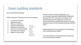 Green building standards
American Society of Heating, Refrigeration, and
Air-Conditioning Engineers' ANSI/ASHRAE/USGBC/IES
Standard 189.1-2011, Standard for the Design of U.S.
Green Building Council's Leadership in Energy and
Environmental Design (LEED®)High-Performance Green
Buildings Except Low-Rise Residential Buildings (ASHRAE
189.1)
National Association of Home Builders' ICC 700 National
Green Building Standard (NGBS)
U.S. Green Building Council's Leadership in Energy and
Environmental Design (LEED®)
LBC (Living Building Challenge)
LEED (Leadership in Energy and Environmental Design)
1. Location and Transport
2. Sustainable Space
3. Efficiency of water use
4. Energy and Atmosphere
5. Materials and Resources ]
6. Internal Environmental Quality
7. Innovation and Processes
8. Regional Priority Credits
40-49
Certiﬁed.
50-59
Silver
60-79
Gold.
80-100 is
Platinum
 