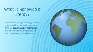 What is Renewable
Energy?
“Renewable energy is energy that is
generated from natural processes
that are continuously replenished.
This energy cannot be exhausted
and is constantly renewed.” PSU
 