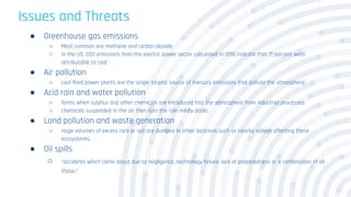 Issues and Threats
● Greenhouse gas emissions
○ Most common are methane and carbon dioxide
○ In the US, CO2 emissions from the electric power sector calculated in 2015 indicate that 71 percent were
attributable to coal
● Air pollution
○ coal-fired power plants are the single largest source of mercury emissions that pollute the atmosphere
● Acid rain and water pollution
○ forms when sulphur and other chemicals are introduced into the atmosphere from industrial processes.
○ chemicals suspended in the air then turn the rain mildly acidic.
● Land pollution and waste generation
○ Huge volumes of excess rock or soil are dumped in other locations such as nearby valleys affecting those
ecosystems.
● Oil spills
○ “accidents which came about due to negligence, technology failure, lack of preparedness or a combination of all
those.”
 
