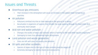 Issues and Threats
● Greenhouse gas emissions
○ Their increase in the atmosphere will cause an increase in the global mean temperature
overtime
● Air pollution
○ Pollutants emitted into the air then deposit on the ground or in water.
○ Accumulate in organisms of species that inhabit the area, passing through the food chain, and
eventually reach people
● Acid rain and water pollution
○ Changes the acidity of lakes and streams which is harmful to fish and other aquatic organisms
○ Damaging to trees thus weakening forest ecosystems
● Land pollution and waste generation
○ Sites are left with poor soil quality and pollution
● Oil spills and other accidents
○ Species of algae vital to the lives of many animals could be wiped off
○ Extremely damaging to nearby shores and ecosystems.
 