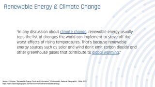Renewable Energy & Climate Change
“In any discussion about climate change, renewable energy usually
tops the list of changes the world can implement to stave off the
worst effects of rising temperatures. That's because renewable
energy sources such as solar and wind don't emit carbon dioxide and
other greenhouse gases that contribute to global warming.”
Nunez, Christina. “Renewable Energy, Facts and Information.” Environment, National Geographic, 3 May 2021,
https://www.nationalgeographic.com/environment/article/renewable-energy.
 