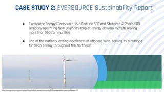 CASE STUDY 2: EVERSOURCE Sustainability Report
● Eversource Energy (Eversource) is a Fortune 500 and Standard & Poor’s 500
company operating New England’s largest energy delivery system serving
more than 560 communities
● One of the nation’s leading developers of offshore wind, serving as a catalyst
for clean energy throughout the Northeast
https://www.eversource.com/content/docs/default-source/community/2020-sustainability-report.pdf#page=15
 