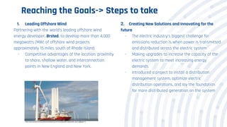 Reaching the Goals-> Steps to take
1. Leading Offshore Wind
Partnering with the world’s leading offshore wind
energy developer, Ørsted, to develop more than 4,000
megawatts (MW) of offshore wind projects
approximately 15 miles south of Rhode Island.
- Competitive advantages of the location: proximity
to shore, shallow water, and interconnection
points in New England and New York.
2. Creating New Solutions and Innovating for the
future
- The electric industry’s biggest challenge for
emissions reduction is when power is transmitted
and distributed across the electric system
- Making upgrades to increase the capacity of the
electric system to meet increasing energy
demands
- Introduced a project to install a distribution
management system, optimize electric
distribution operations, and lay the foundation
for more distributed generation on the system
https://www.eversource.com/content/docs/default-source/community/2020-sustainability-report.pdf#page=15
 