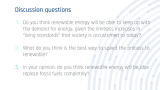 Discussion questions
1. Do you think renewable energy will be able to keep up with
the demand for energy, given the limitless increases in
“living standards” that society is accustomed to today?
2. What do you think is the best way to speed the process to
renewable?
3. In your opinion, do you think renewable energy will be able
replace fossil fuels completely?
 