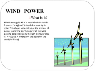 WIND POWER
What is it?
Kinetic energy is: KE = ½ mV2 where m stands
for mass (in kg) and V stands for velocity (in
m/s). This allows us to calculate the amount of
power in moving air. The power of the wind
passing perpendicularly through a circular area
is: P = ½ ρV3 A Where: P = the power of the
wind (in Watts)
 