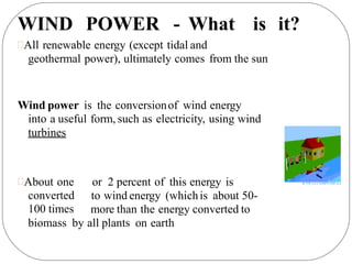 WIND POWER - What is it?
All renewable energy (except tidal and
geothermal power), ultimately comes from the sun
Wind power is the conversionof wind energy
into a useful form, such as electricity, using wind
turbines
About one
converted
100 times
or 2 percent of this energy is
to wind energy (whichis about 50-
more than the energy converted to
biomass by all plants on earth
 