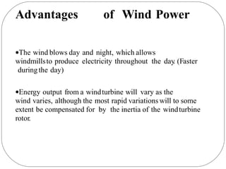 Advantages of Wind Power
The wind blows day and night, which allows
windmillsto produce electricity throughout the day
. (Faster
duringthe day)
Energy output from a windturbine will vary as the
wind varies, although the most rapid variations will to some
extent be compensated for by the inertia of the windturbine
rotor.
 