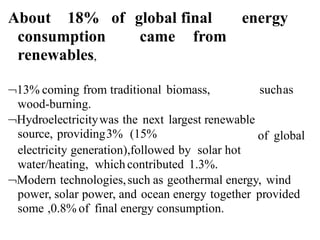 About 18% of global final energy
consumption
renewables,
came from
13% coming from traditional biomass,
wood-burning.
Hydroelectricitywas the next largest renewable
source, providing3% (15%
suchas
of global
electricity generation),followed by solar hot
water/heating, whichcontributed 1.3%.
Modern technologies,such as geothermal energy, wind
power, solar power, and ocean energy together provided
some ,0.8% of final energy consumption.
 