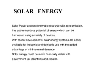 SOLAR ENERGY
Solar Power a clean renewable resource with zero emission,
has got tremendous potential of energy which can be
harnessed using a variety of devices.
With recent developments, solar energy systems are easily
available for industrial and domestic use with the added
advantage of minimum maintenance.
Solar energy could be made financially viable with
government tax incentives and rebates.
 