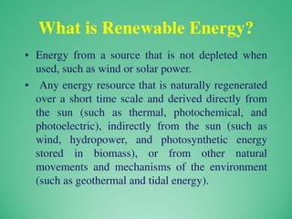 What is Renewable Energy?
• Energy from a source that is not depleted when
used, such as wind or solar power.
• Any energy resource that is naturally regenerated
over a short time scale and derived directly from
the sun (such as thermal, photochemical, and
photoelectric), indirectly from the sun (such as
wind, hydropower, and photosynthetic energy
stored in biomass), or from other natural
movements and mechanisms of the environment
(such as geothermal and tidal energy).
 