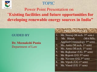 TOPIC
Power Point Presentation on
"Existing facilities and future opportunities for
developing renewable energy sources in India”
1. Mr. Neeraj (M.tech. 3rd sem.)
2. Mr. Hitesh (MA/MSc.
Applied Criminology 3rd sem)
3. Ms. Anita (M.tech. 1st sem)
4. Ms. Annu (M.tech. 1st sem)
5. Mr. Rajkumar (UG. 5th sem)
6. Mr. Rajesh (UG 3rd sem)
7. Mr. Naveen (UG 3rd sem)
8. Mr. Vijesh (UG 1st sem)
9. Mr. Vinod (UG 1st sem)
PRESENTED BY
GUIDED BY
Dr. Meenakshi Punia
Department of Law
 