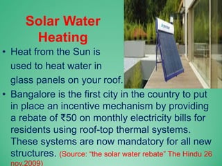 Solar Water
Heating
• Heat from the Sun is
used to heat water in
glass panels on your roof.
• Bangalore is the first city in the country to put
in place an incentive mechanism by providing
a rebate of ₹50 on monthly electricity bills for
residents using roof-top thermal systems.
These systems are now mandatory for all new
structures. (Source: “the solar water rebate” The Hindu 26
nov.2009)
 