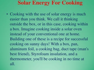 Solar Energy For Cooking
• Cooking with the use of solar energy is much
easier than you think. We call it thinking
outside the box, or in this case, cooking within
a box. Imagine cooking inside a solar oven
instead of your conventional one at home.
Building one of these is a recipe for successful
cooking on sunny days! With a box, pan,
aluminum foil, a cooking bag, duct tape (man's
best friend), Styrofoam insulation, and a
thermometer, you'll be cooking in no time at
all.
 