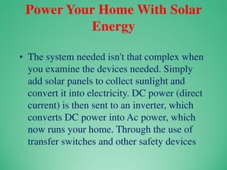 Power Your Home With Solar
Energy
• The system needed isn't that complex when
you examine the devices needed. Simply
add solar panels to collect sunlight and
convert it into electricity. DC power (direct
current) is then sent to an inverter, which
converts DC power into Ac power, which
now runs your home. Through the use of
transfer switches and other safety devices
 