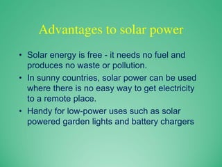 Advantages to solar power
• Solar energy is free - it needs no fuel and
produces no waste or pollution.
• In sunny countries, solar power can be used
where there is no easy way to get electricity
to a remote place.
• Handy for low-power uses such as solar
powered garden lights and battery chargers
 