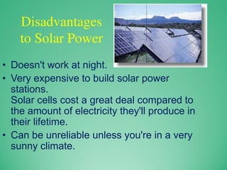 Disadvantages
to Solar Power
• Doesn't work at night.
• Very expensive to build solar power
stations.
Solar cells cost a great deal compared to
the amount of electricity they'll produce in
their lifetime.
• Can be unreliable unless you're in a very
sunny climate.
 