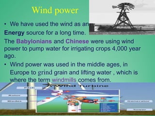 Wind power
• We have used the wind as an
Energy source for a long time.
The Babylonians and Chinese were using wind
power to pump water for irrigating crops 4,000 year
ago.
• Wind power was used in the middle ages, in
Europe to grind grain and lifting water , which is
where the term windmills comes from.
 