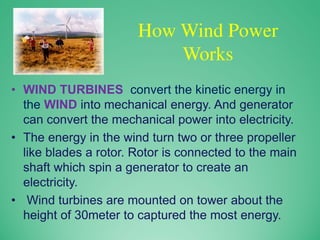 How Wind Power
Works
• WIND TURBINES convert the kinetic energy in
the WIND into mechanical energy. And generator
can convert the mechanical power into electricity.
• The energy in the wind turn two or three propeller
like blades a rotor. Rotor is connected to the main
shaft which spin a generator to create an
electricity.
• Wind turbines are mounted on tower about the
height of 30meter to captured the most energy.
 
