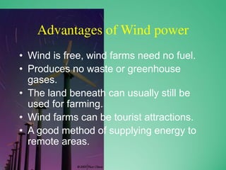 Advantages of Wind power
• Wind is free, wind farms need no fuel.
• Produces no waste or greenhouse
gases.
• The land beneath can usually still be
used for farming.
• Wind farms can be tourist attractions.
• A good method of supplying energy to
remote areas.
 