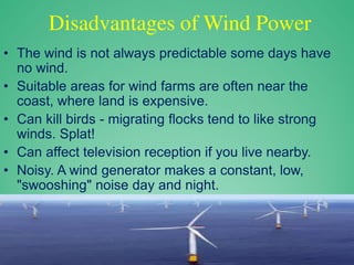 Disadvantages of Wind Power
• The wind is not always predictable some days have
no wind.
• Suitable areas for wind farms are often near the
coast, where land is expensive.
• Can kill birds - migrating flocks tend to like strong
winds. Splat!
• Can affect television reception if you live nearby.
• Noisy. A wind generator makes a constant, low,
"swooshing" noise day and night.
 
