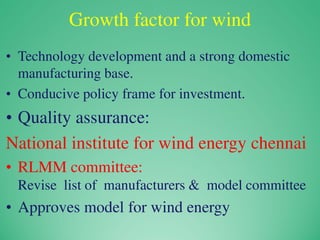 Growth factor for wind
• Technology development and a strong domestic
manufacturing base.
• Conducive policy frame for investment.
• Quality assurance:
National institute for wind energy chennai
• RLMM committee:
Revise list of manufacturers & model committee
• Approves model for wind energy
 