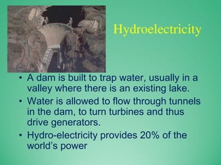 Hydroelectricity
• A dam is built to trap water, usually in a
valley where there is an existing lake.
• Water is allowed to flow through tunnels
in the dam, to turn turbines and thus
drive generators.
• Hydro-electricity provides 20% of the
world’s power
 