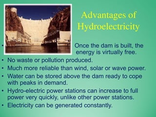 Advantages of
Hydroelectricity
• Once the dam is built, the
energy is virtually free.
• No waste or pollution produced.
• Much more reliable than wind, solar or wave power.
• Water can be stored above the dam ready to cope
with peaks in demand.
• Hydro-electric power stations can increase to full
power very quickly, unlike other power stations.
• Electricity can be generated constantly.
 