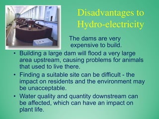 Disadvantages to
Hydro-electricity
• The dams are very
expensive to build.
• Building a large dam will flood a very large
area upstream, causing problems for animals
that used to live there.
• Finding a suitable site can be difficult - the
impact on residents and the environment may
be unacceptable.
• Water quality and quantity downstream can
be affected, which can have an impact on
plant life.
 