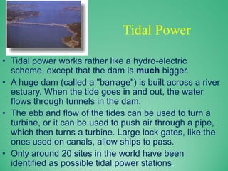 Tidal Power
• Tidal power works rather like a hydro-electric
scheme, except that the dam is much bigger.
• A huge dam (called a "barrage") is built across a river
estuary. When the tide goes in and out, the water
flows through tunnels in the dam.
• The ebb and flow of the tides can be used to turn a
turbine, or it can be used to push air through a pipe,
which then turns a turbine. Large lock gates, like the
ones used on canals, allow ships to pass.
• Only around 20 sites in the world have been
identified as possible tidal power stations.
 