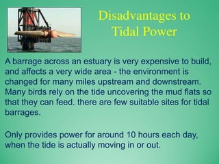 Disadvantages to
Tidal Power
A barrage across an estuary is very expensive to build,
and affects a very wide area - the environment is
changed for many miles upstream and downstream.
Many birds rely on the tide uncovering the mud flats so
that they can feed. there are few suitable sites for tidal
barrages.
Only provides power for around 10 hours each day,
when the tide is actually moving in or out.
 