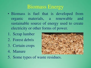 Biomass Energy
• Biomass is fuel that is developed from
organic materials, a renewable and
sustainable source of energy used to create
electricity or other forms of power.
1. Scrap lumber
2. Forest debris
3. Certain crops
4. Manure
5. Some types of waste residues.
 