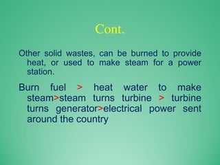 Cont.
Other solid wastes, can be burned to provide
heat, or used to make steam for a power
station.
Burn fuel > heat water to make
steam>steam turns turbine > turbine
turns generator>electrical power sent
around the country
 