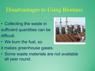 Disadvantages to Using Biomass
• Collecting the waste in
sufficient quantities can be
difficult.
• We burn the fuel, so
it makes greenhouse gases.
• Some waste materials are not available
all year round.
 