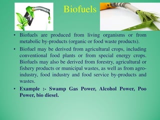 Biofuels
• Biofuels are produced from living organisms or from
metabolic by-products (organic or food waste products).
• Biofuel may be derived from agricultural crops, including
conventional food plants or from special energy crops.
Biofuels may also be derived from forestry, agricultural or
fishery products or municipal wastes, as well as from agro-
industry, food industry and food service by-products and
wastes.
• Example :- Swamp Gas Power, Alcohol Power, Poo
Power, bio diesel.
 