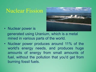 Nuclear Fission
• Nuclear power is
generated using Uranium, which is a metal
mined in various parts of the world.
• Nuclear power produces around 11% of the
world's energy needs, and produces huge
amounts of energy from small amounts of
fuel, without the pollution that you'd get from
burning fossil fuels.
 