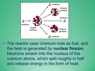 • The reactor uses Uranium rods as fuel, and
the heat is generated by nuclear fission.
Neutrons smash into the nucleus of the
uranium atoms, which split roughly in half
and release energy in the form of heat.
 