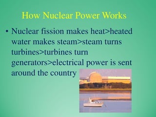 How Nuclear Power Works
• Nuclear fission makes heat>heated
water makes steam>steam turns
turbines>turbines turn
generators>electrical power is sent
around the country
 