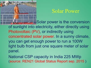 Solar Power
Solar power is the conversion
of sunlight into electricity, either directly using
Photovoltaic (PV), or indirectly using
concentrated solar power. In a sunny climate,
you can get enough power to run a 100W
light bulb from just one square meter of solar
panel.
National CSP capacity in India 225 MWp
(source: REN21 Global Status Report sep. 2015 )
 