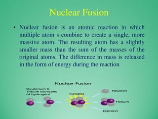 Nuclear Fusion
• Nuclear fusion is an atomic reaction in which
multiple atom s combine to create a single, more
massive atom. The resulting atom has a slightly
smaller mass than the sum of the masses of the
original atoms. The difference in mass is released
in the form of energy during the reaction
 