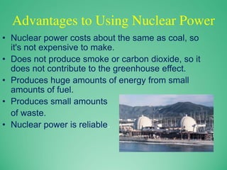 Advantages to Using Nuclear Power
• Nuclear power costs about the same as coal, so
it's not expensive to make.
• Does not produce smoke or carbon dioxide, so it
does not contribute to the greenhouse effect.
• Produces huge amounts of energy from small
amounts of fuel.
• Produces small amounts
of waste.
• Nuclear power is reliable.
 