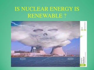 IS NUCLEAR ENERGY IS
RENEWABLE ?
 