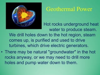 Geothermal Power
– Hot rocks underground heat
water to produce steam.
We drill holes down to the hot region, steam
comes up, is purified and used to drive
turbines, which drive electric generators.
• There may be natural "groundwater" in the hot
rocks anyway, or we may need to drill more
holes and pump water down to them.
 