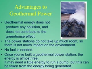 Advantages to
Geothermal Power
• Geothermal energy does not
produce any pollution, and
does not contribute to the
greenhouse effect.
• The power stations do not take up much room, so
there is not much impact on the environment.
• No fuel is needed.
• Once you've built a geothermal power station, the
energy is almost free.
It may need a little energy to run a pump, but this can
be taken from the energy being generated.
 