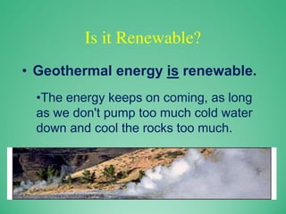 Is it Renewable?
• Geothermal energy is renewable.
•The energy keeps on coming, as long
as we don't pump too much cold water
down and cool the rocks too much.
 